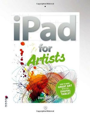 IPAD FOR ARTISTS: HOW TO MAKE GREAT ART WITH THE DIGITAL TABLET