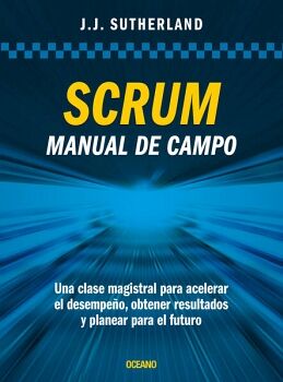 SCRUM. MANUAL DE CAMPO. UNA CLASE MAGISTRAL PARA ACELERAR EL DESEMPEO, OBTENER RESULTADOS Y PLANEAR EL FUTURO