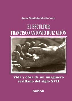 EL ESCULTOR FRANCISCO ANTONIO RUIZ GIJ�N. VIDA Y OBRA DE UN IMAGINERO SEVILLANO DEL SIGLO XVII