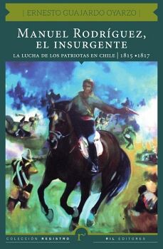 MANUEL RODR�GUEZ, EL INSURGENTE. LA LUCHA DE LOS PATRIOTAS EN CHILE (1815-1817)