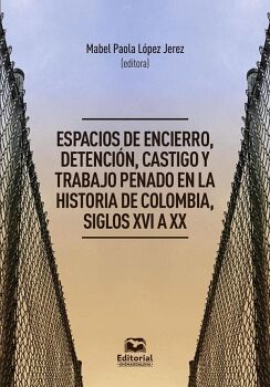 ESPACIOS DE ENCIERRO, DETENCI�N, CASTIGO Y TRABAJO PENADO EN LA HISTORIA DE COLOMBIA, SIGLOS XVI A XX