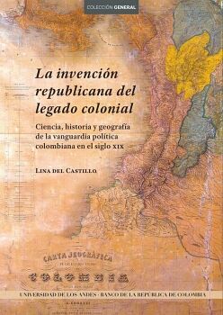 LA INVENCIN REPUBLICANA DEL LEGADO COLONIAL. CIENCIA, HISTORIA Y GEOGRAFA DE LA VANGUARDIA POLTICA COLOMBIANA EN EL S